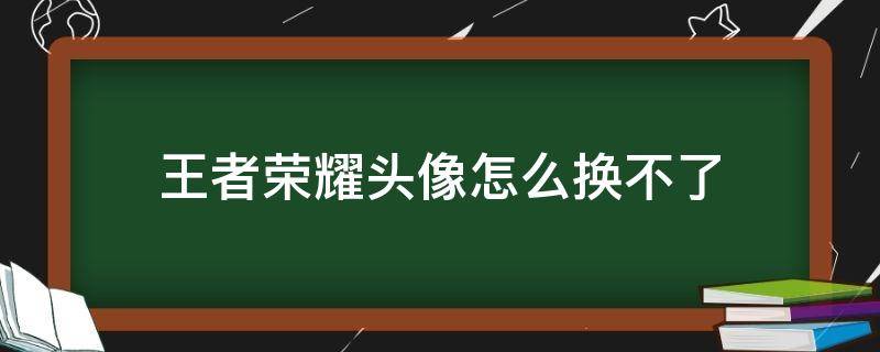 王者荣耀头像怎么换不了 王者荣耀头像怎么换不了微信换了