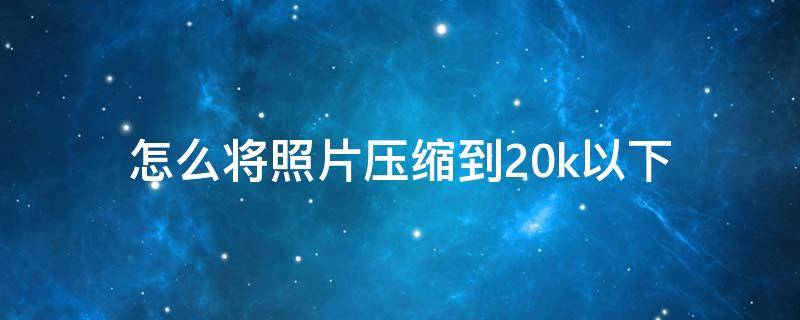 怎么将照片压缩到20k以下 如何压缩照片至20k以下