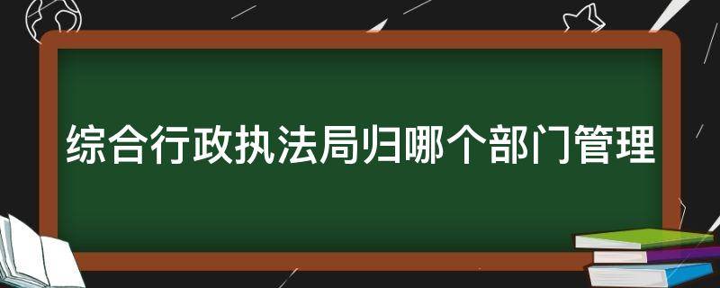 综合行政执法局归哪个部门管理 综合行政执法局归谁管