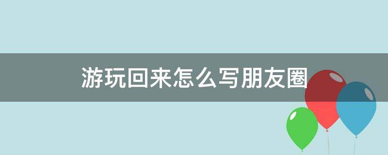 出来游玩朋友圈可以怎么写 游玩回来怎么写朋友圈