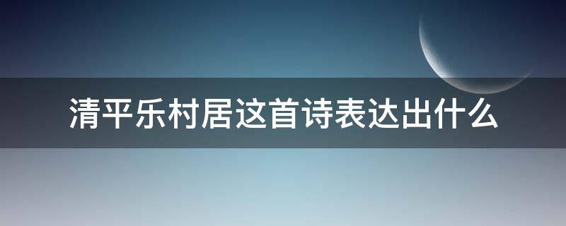 清平乐村居这首诗表达出什么 清平乐村居这首诗表达出什么感情