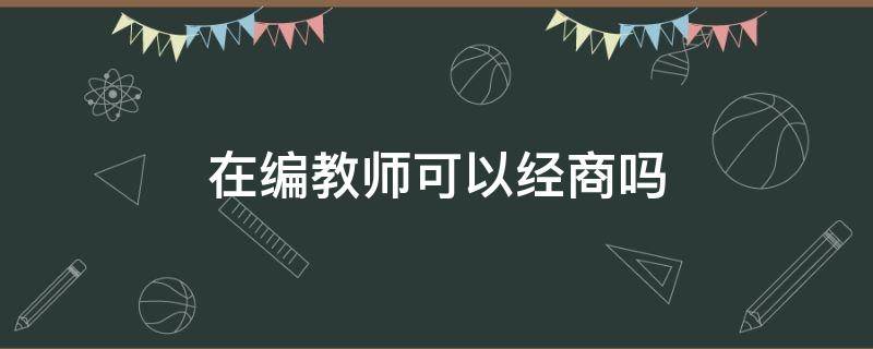 在编教师可以经商吗 在编正式教师能不能经商谋利