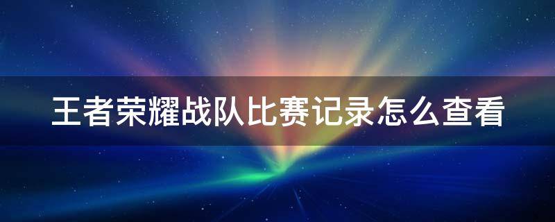 王者荣耀战队比赛记录怎么查看（王者荣耀战队比赛记录怎么查看的）