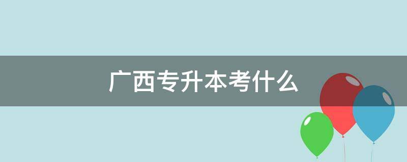 广西专升本考什么 广西专升本考什么学校