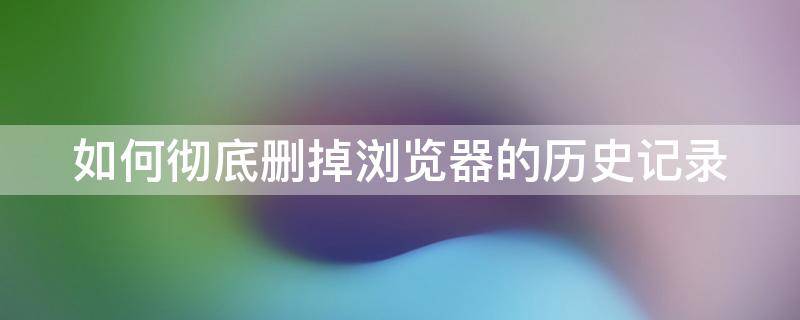 如何彻底删掉浏览器的历史记录 如何彻底删掉浏览器的历史记录呢