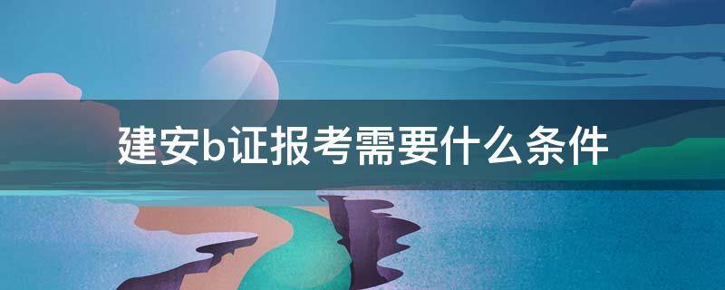 建安b证考试条件 建安b证报考需要什么条件