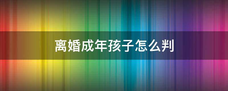 离婚成年孩子怎么判 离婚成年孩子怎么判抚养权