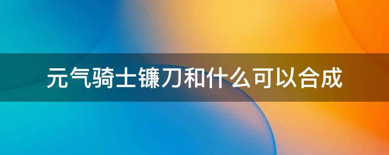 元气骑士镰刀和什么可以合成（元气骑士最新镰刀合成材料）