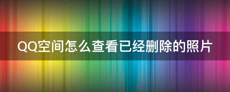 QQ空间怎么查看已经删除的照片 如何看qq空间删除的照片