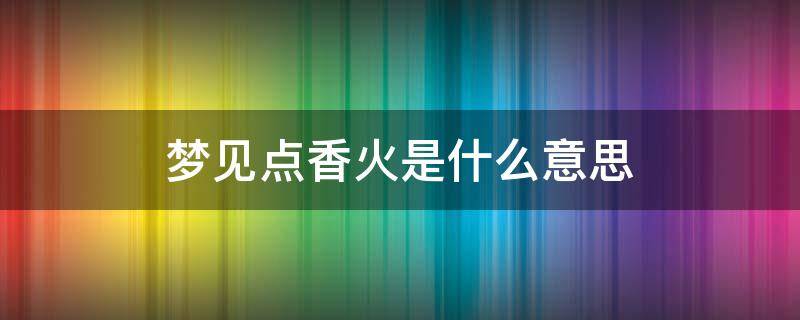 梦见点香火是什么意思 女人梦见点香火是什么意思