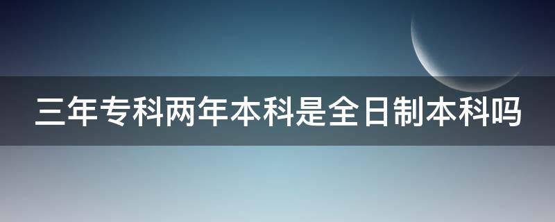 3年专科2年本科的学校 三年专科两年本科是全日制本科吗