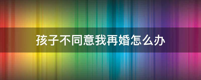 孩子不同意我再婚怎么办 孩子不同意再婚怎么看这个问题