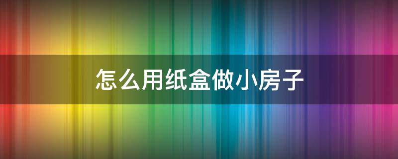 怎么用纸盒做小房子 怎么用纸盒做小房子非常好看