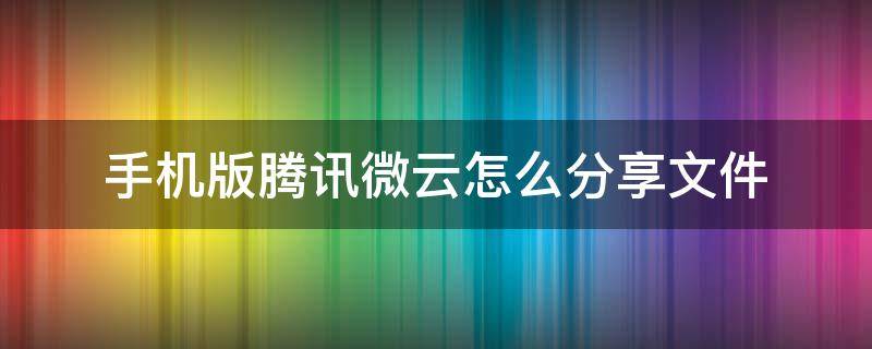 手机版腾讯微云怎么分享文件 腾讯微云的文件怎么分享