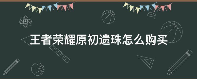 王者荣耀原初遗珠怎么购买 王者荣耀怎么买不了原初遗珠