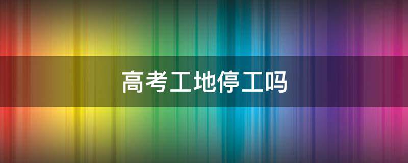 淮安高考工地停工吗 高考工地停工吗