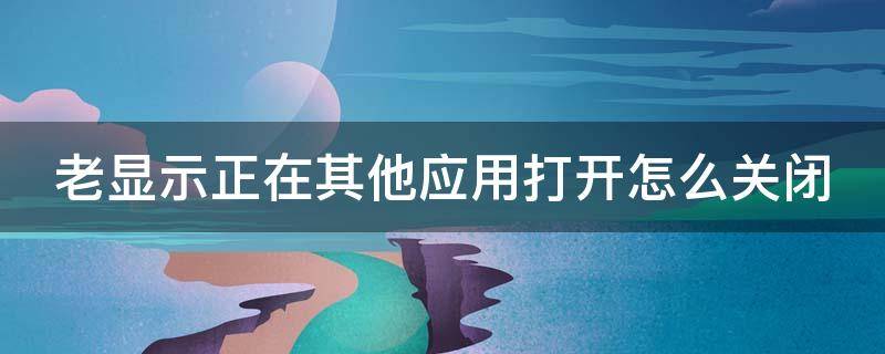 老显示正在其他应用打开怎么关闭不了 老显示正在其他应用打开怎么关闭