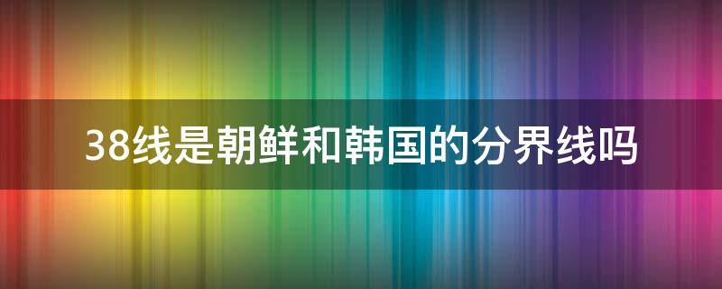 38线是朝鲜和韩国的分界线吗 朝鲜和韩国的分界线是三八线吗