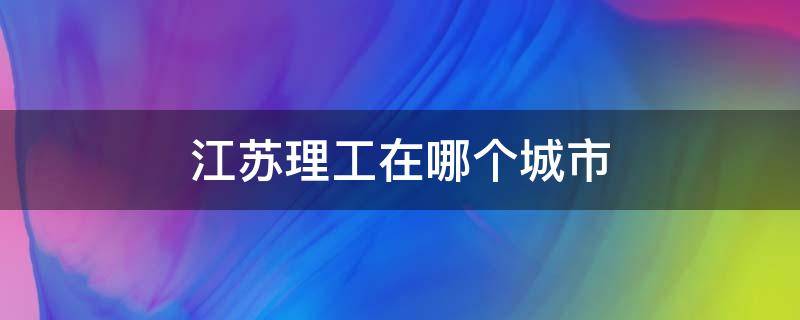 江苏理工在哪个城市 江苏理工学院是哪里的