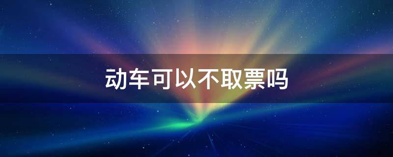 动车可以不取票吗 动车可以不取票吗直接刷身份证