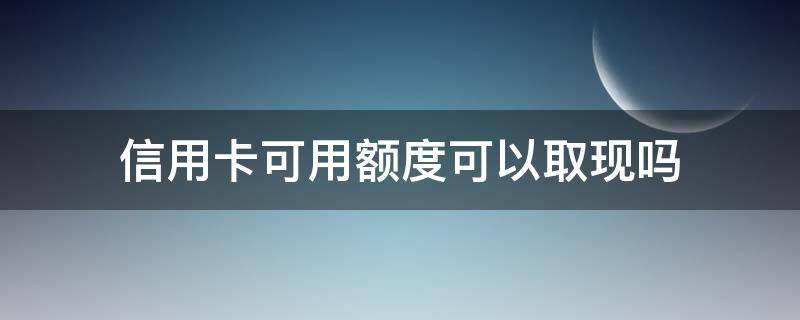 取现信用额度和取现可用额度 信用卡可用额度可以取现吗