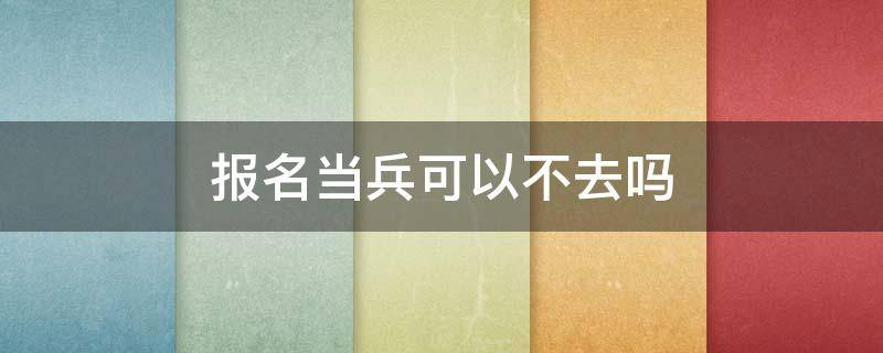 已报名当兵可以不去吗 报名当兵可以不去吗