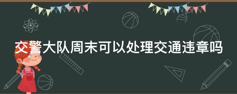 交警队周末可以处理违章吗? 交警大队周末可以处理交通违章吗