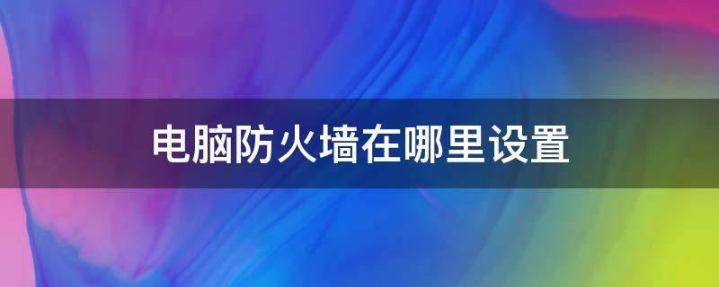 电脑防火墙在哪里设置 win10电脑防火墙在哪里设置