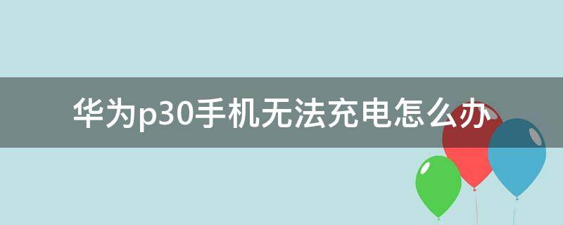 华为p30手机无法充电怎么办 华为p30不充电怎么回事