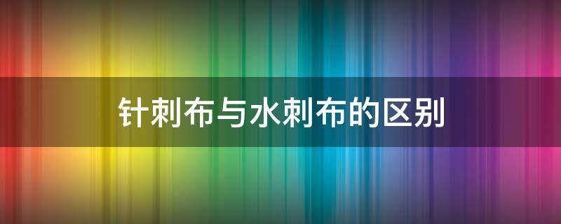 针刺布与水刺布的区别（无纺布 水刺布区别）