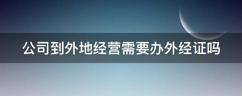 公司到外地经营需要办外经证吗（公司到外地经营需要办外经证吗要多少钱）