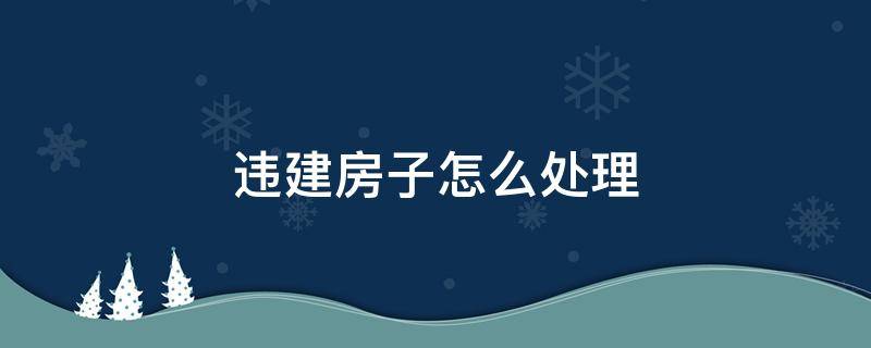 农村违建房子怎么处理 违建房子怎么处理