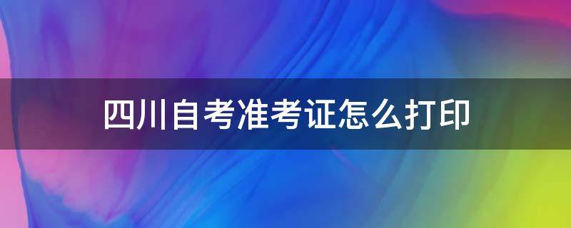 四川自考准考证怎么打印 四川自考准考证怎么打印?