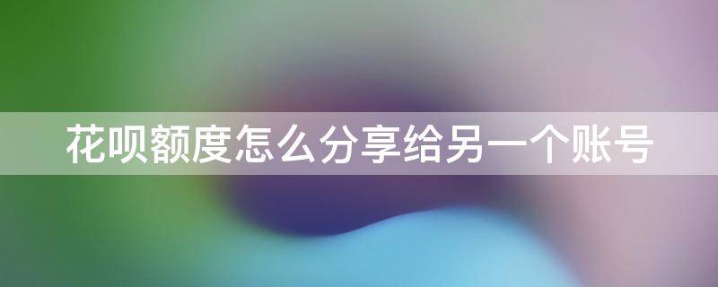 花呗额度怎样分享给别人 花呗额度怎么分享给另一个账号