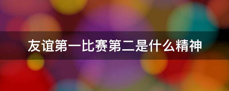 友谊第一比赛第二是什么精神什么文化 友谊第一比赛第二是什么精神