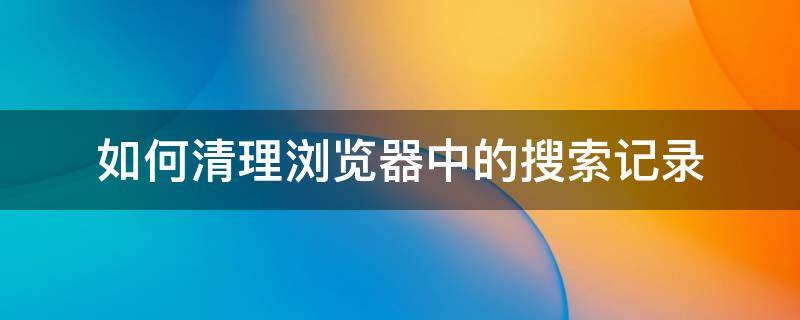 如何清理浏览器中的搜索记录 如何清空浏览器的搜索记录