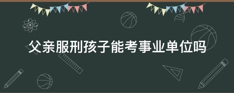 父亲服刑孩子能考事业单位吗 父亲服完刑能考事业单位吗