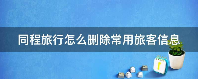 同程旅行怎么删除常用旅客信息 同程旅游怎么删除常用旅客