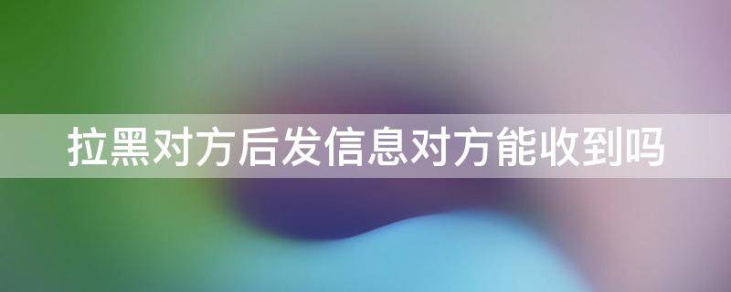 拉黑对方后发信息对方能收到吗（抖音拉黑对方后发信息对方能收到吗）