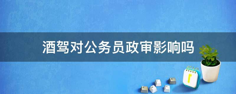 酒驾对考公务员政审有影响吗 酒驾对公务员政审影响吗