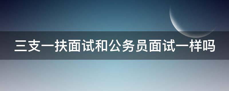 三支一扶面试和公务员面试一样吗 三支一扶面试和公务员面试一样吗安全吗