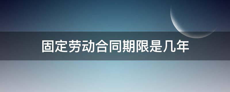 固定劳动合同期限是几年 劳动合同固定期限一般几年