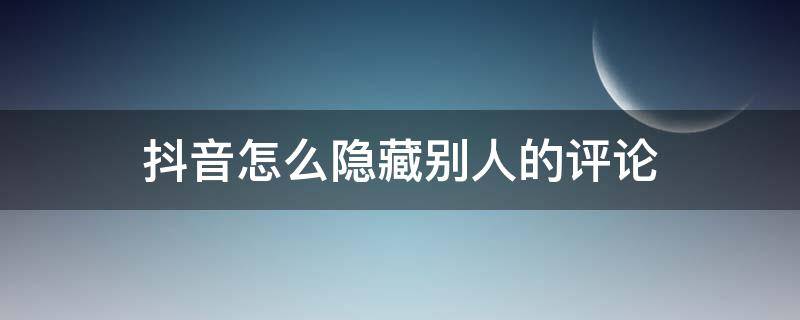 抖音怎么隐藏别人的评论,且只能评论者看到 抖音怎么隐藏别人的评论