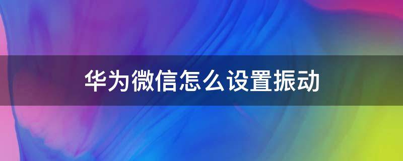 华为微信怎么设置振动 华为手机设置振动模式,微信来信息振动吗