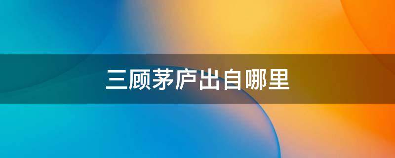 三顾茅庐出自哪里（三顾茅庐出自哪里三国演义哪一个地方）