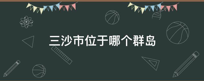 三沙市管辖哪几个群岛 三沙市位于哪个群岛