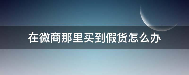 在微商那里买到假货怎么办（微商买东西假货怎么办）