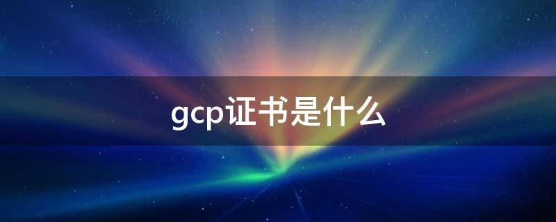 gcp证书是什么 GCP证书全称