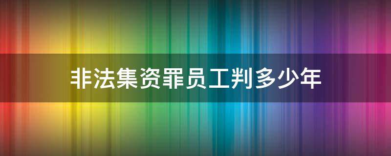 非法集资罪员工判多少年 非法集资员工会被判刑吗