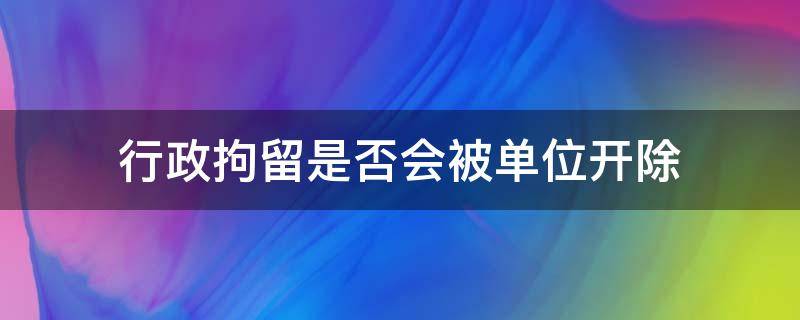 行政拘留是否会被单位开除 行政拘留会被单位开除么